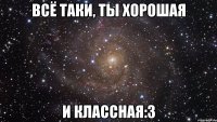 Всё таки, ты хорошая и классная:3