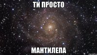 ти просто мантилепа