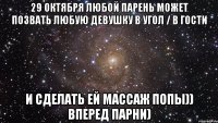 29 октября любой парень может позвать любую девушку в угол / в гости и сделать ей массаж попы)) вперед парни)