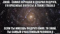 Вика - самая хорошая и добрая подруга. У н красивые волосы, а также глаза:3 Если ты имеешь подругу вику, то знай, ты самый счастливый человек;3