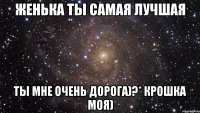 Женька ты самая лучшая ты мне очень дорога)?* крошка моя)