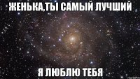 Женька,ты самый лучший Я люблю тебя