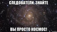 СЛЕДОВАТЕЛИ, ЗНАЙТЕ ВЫ ПРОСТО КОСМОС!