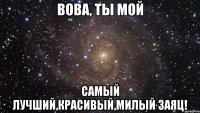 Вова, ты мой самый лучший,красивый,милый заяц!