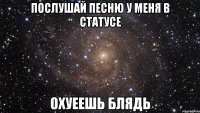 ПОСЛУШАЙ ПЕСНЮ У МЕНЯ В СТАТУСЕ ОХУЕЕШЬ БЛЯДЬ