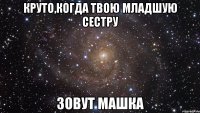 Круто,когда твою младшую сестру зовут Машка