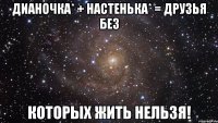 Дианочка* + Настенька* = Друзья без которых жить нельзя!