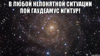 В любой непонятной ситуации пой Гаудеамус Игитур! 