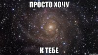 Просто хочу К тебе