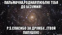 Пальмачка,родная!Люблю тебя до безумия! P.S.спасибо за дружбу...(твой лапушок)