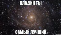 Владик ты САМЫЙ ЛУЧШИЙ