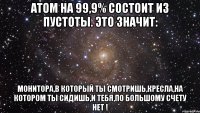 Атом на 99,9% состоит из пустоты. Это значит: Монитора,в который ты смотришь,кресла,на котором ты сидишь,и тебя,по большому счету НЕТ !