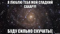 Я люблю тебя мой сладкий сахар!!! буду сильно скучать((