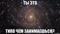 ТЫ это типо чем занимаешься?