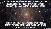 И даже если весь мир будет против неё, и если все скажут, что она не права, я все равно подойду, возьму за руку..и встану рядом. И не потому что она плохая или хорошая...а потому, что она часть моей души, а от себя я отказаться не могу!