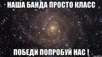 Наша банда просто класс Победи попробуй нас !