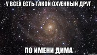 у всех есть такой охуенный друг по имени Дима