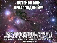 Котёнок мой ненаглядный!!! я очень люблю тебя моя хорошая, не могу без тебя ни секунды, постоянно думаю о тебе родная, скучаю, хочу почувствовать тебя рядом, ласку твоих губ, хочу обнять, поцеловать, прижать к себе... мне не хватает тебя, ты очень мне нужна=)