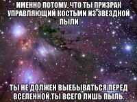 Именно потому, что ты призрак управляющий костьми из звездной пыли Ты не должен выебываться перед Вселенной.Ты всего лишь пыль.