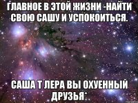 Главное в этой жизни -Найти свою Сашу и успокоиться. Саша т Лера Вы охуенный друзья*