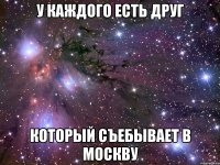 У КАЖДОГО ЕСТЬ ДРУГ КОТОРЫЙ СЪЕБЫВАЕТ В МОСКВУ