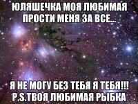 ЮЛЯШЕЧКА МОЯ ЛЮБИМАЯ ПРОСТИ МЕНЯ ЗА ВСЕ... Я НЕ МОГУ БЕЗ ТЕБЯ Я ТЕБЯ!!! P.S.Твоя любимая рыбка