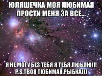 ЮЛЯШЕЧКА МОЯ ЛЮБИМАЯ ПРОСТИ МЕНЯ ЗА ВСЕ... Я НЕ МОГУ БЕЗ ТЕБЯ Я ТЕБЯ люьлю!!! P.S.твоя тюбимая рыбка)))