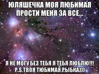 ЮЛЯШЕЧКА МОЯ ЛЮБИМАЯ ПРОСТИ МЕНЯ ЗА ВСЕ... Я НЕ МОГУ БЕЗ ТЕБЯ Я ТЕБЯ ЛЮБЛЮ!!! P.S.твоя тюбимая рыбка)))