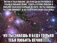 Антон я тебя люблю , да я когда встречалась с тобой я любила Лёню , теперь я его не люблю я люблю тебя и всё больше не кого , но ты знаешь ты тоже виноват , и за тебя я порезала себе вены ну ты знаешь я буду только тебя любить вечно)))))