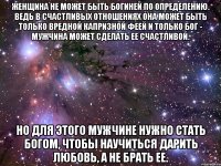 Женщина не может быть богиней по определению. Ведь в счастливых отношениях она может быть только вредной капризной феей и только бог - мужчина может сделать ее счастливой. Но для этого мужчине нужно стать богом, чтобы научиться дарить любовь, а не брать ее.