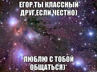 Егор,ты классный друг,если честно) Люблю с тобой общаться)*