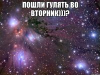 пошли гулять во вторник)))? 