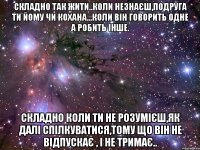 Складно так жити..коли незнаєш,подруга ти йому чи кохана...коли він говорить одне а робить інше. Складно коли ти не розумієш,як далі спілкуватися,тому що він не відпускає , і не тримає..