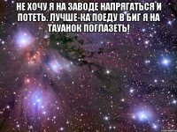 Не хочу я на заводе Напрягаться и потеть. Лучше-ка поеду в Биг я На тауанок поглазеть! 