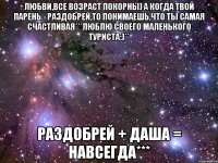 Любви,все возраст покорны) а когда твой парень - Раздобрей,то понимаешь,что ты самая счастливая***люблю своего маленького туриста:)** Раздобрей + Даша = навсегда***