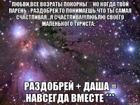 любви,все возраты покорны ***но когда твой парень - Раздобрей,то понимаешь,что ты самая счастливая...я счастлива!!!люблю своего маленького туриста:** Раздобрей + Даша = Навсегда вместе ***