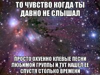 То чувство когда ты давно не слышал Просто охуенно клевые песни любимой группы и тут нашел ее спустя столько времени