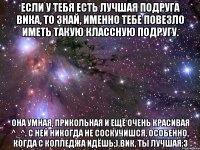 Если у тебя есть лучшая подруга Вика, то знай, именно тебе повезло иметь такую классную подругу. Она умная, прикольная и ещё очень красивая ^_^. С ней никогда не соскучишся, особенно, когда с колледжа идёшь;).Вик, ты лучшая;3