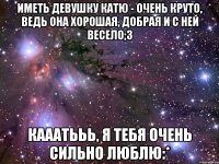 Иметь девушку Катю - очень круто, ведь она хорошая, добрая и с ней весело;3 Кааатььь, я тебя очень сильно люблю:*