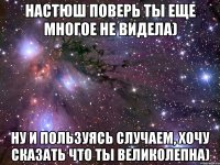 Настюш поверь ты еще многое не видела) Ну и пользуясь случаем, хочу сказать что ты великолепна)