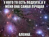 У кого то есть подруга..а У меня она самая лучшая Аленка