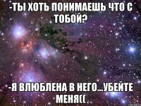 -ты хоть понимаешь что с тобой? -я влюблена в него...убейте меня((