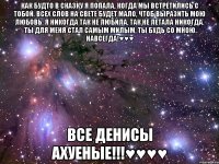 Как будто в сказку я попала, Когда мы встретились с тобой. Всех слов на свете будет мало, Чтоб выразить мою любовь. Я никогда так не любила, Так не летала никогда. Ты для меня стал самым милым, Ты будь со мною навсегда!♥♥♥ Все денисы ахуеные!!!♥♥♥♥