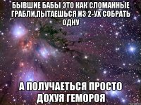 Бывшие бабы это как сломанные грабли,пытаешься из 2-ух собрать одну а получаеться просто дохуя гемороя