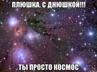 ПЛЮШКА, С ДНЮШКОЙ!!! ТЫ ПРОСТО КОСМОС