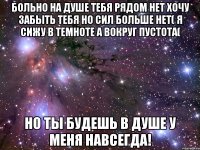 Больно на душе тебя рядом нет хочу забыть тебя но сил больше нет( Я сижу в темноте а вокруг пустота( Но ты будешь в душе у меня навсегда!