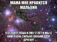 Мама мне нравится мальчик его зовут Лёша и ему 17 лет и мы с ним очень сильно любим друг друга!!!