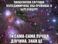 Пакшенкова Світлана Володимирівна, яка проживає в Березовці!!!! ти сама-сама лучша дівчина, знай це****