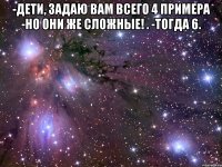 -Дети, задаю вам всего 4 примера -Но они же сложные! . -Тогда 6. 