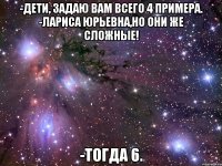 -Дети, задаю вам всего 4 примера. -Лариса Юрьевна,Но они же сложные! -Тогда 6.